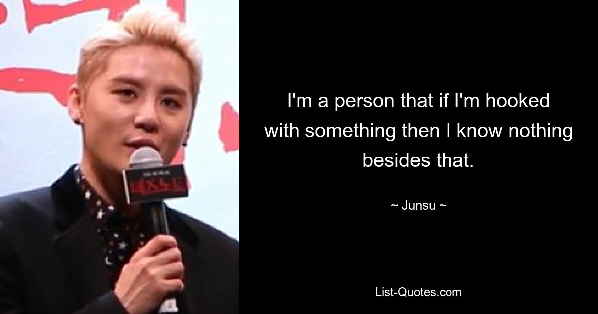 I'm a person that if I'm hooked with something then I know nothing besides that. — © Junsu