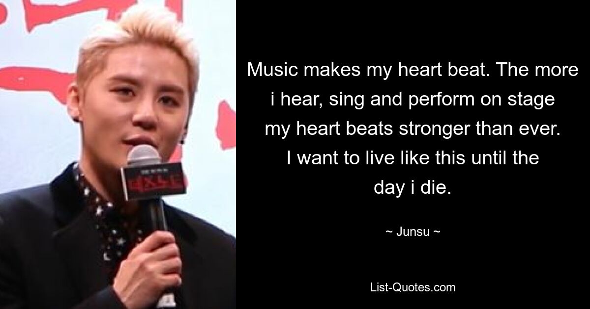 Music makes my heart beat. The more i hear, sing and perform on stage my heart beats stronger than ever. I want to live like this until the day i die. — © Junsu