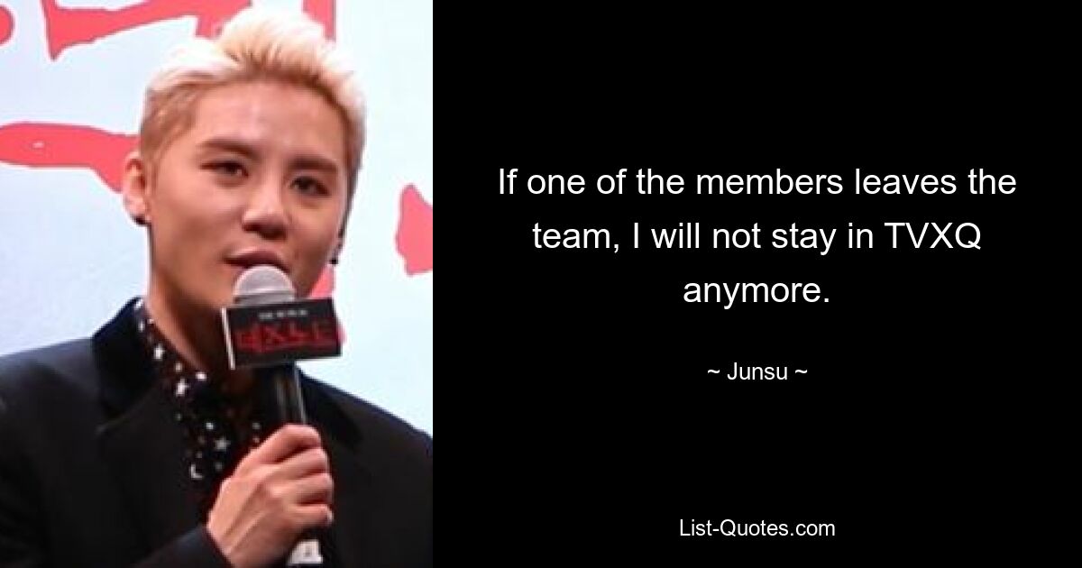 If one of the members leaves the team, I will not stay in TVXQ anymore. — © Junsu