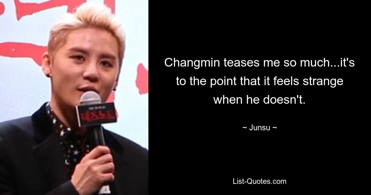 Changmin teases me so much...it's to the point that it feels strange when he doesn't. — © Junsu