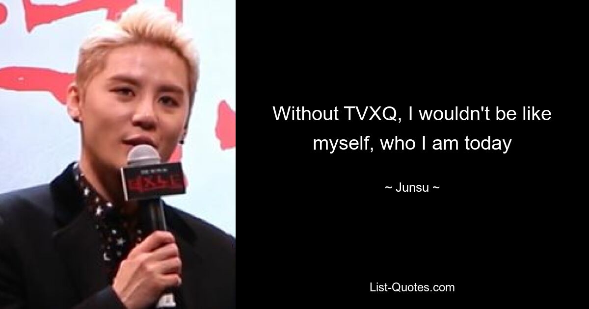 Without TVXQ, I wouldn't be like myself, who I am today — © Junsu