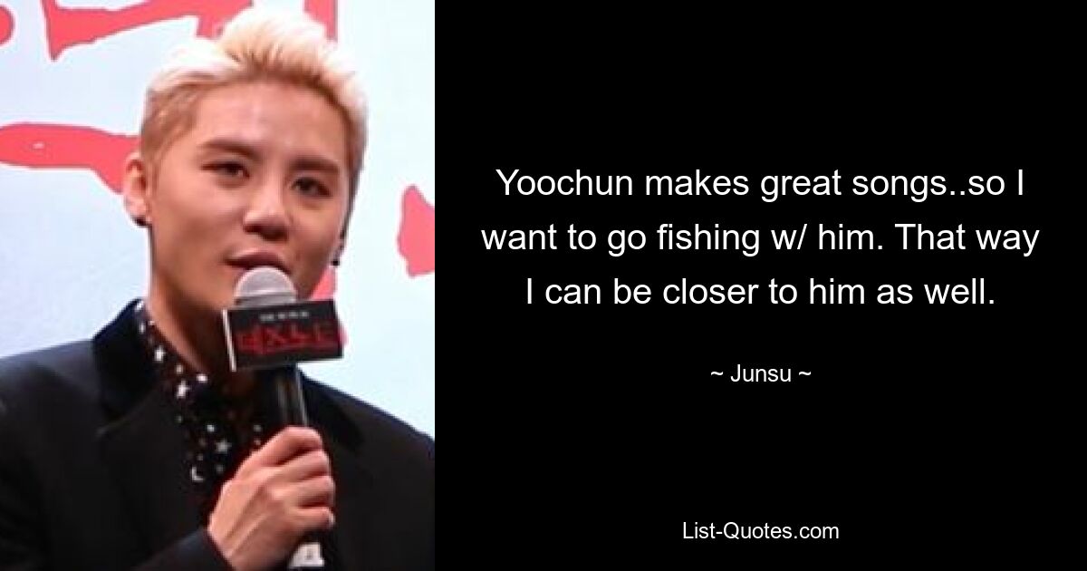 Yoochun makes great songs..so I want to go fishing w/ him. That way I can be closer to him as well. — © Junsu