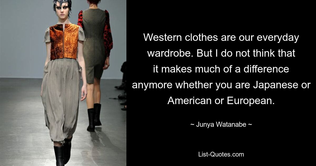 Western clothes are our everyday wardrobe. But I do not think that it makes much of a difference anymore whether you are Japanese or American or European. — © Junya Watanabe