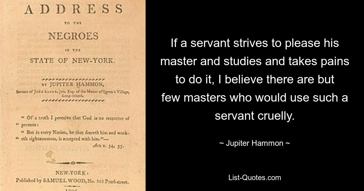 If a servant strives to please his master and studies and takes pains to do it, I believe there are but few masters who would use such a servant cruelly. — © Jupiter Hammon