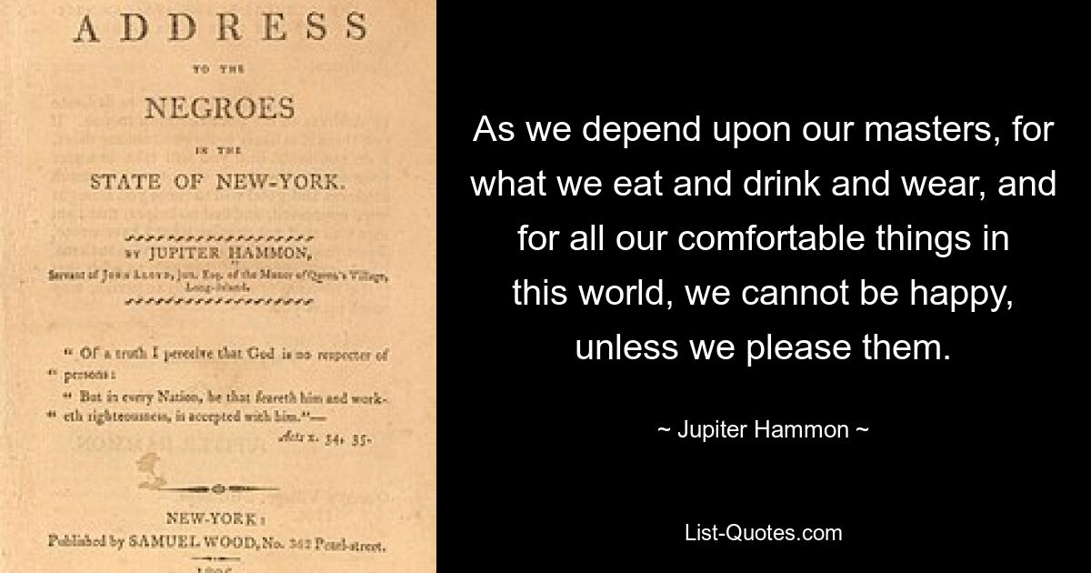 As we depend upon our masters, for what we eat and drink and wear, and for all our comfortable things in this world, we cannot be happy, unless we please them. — © Jupiter Hammon