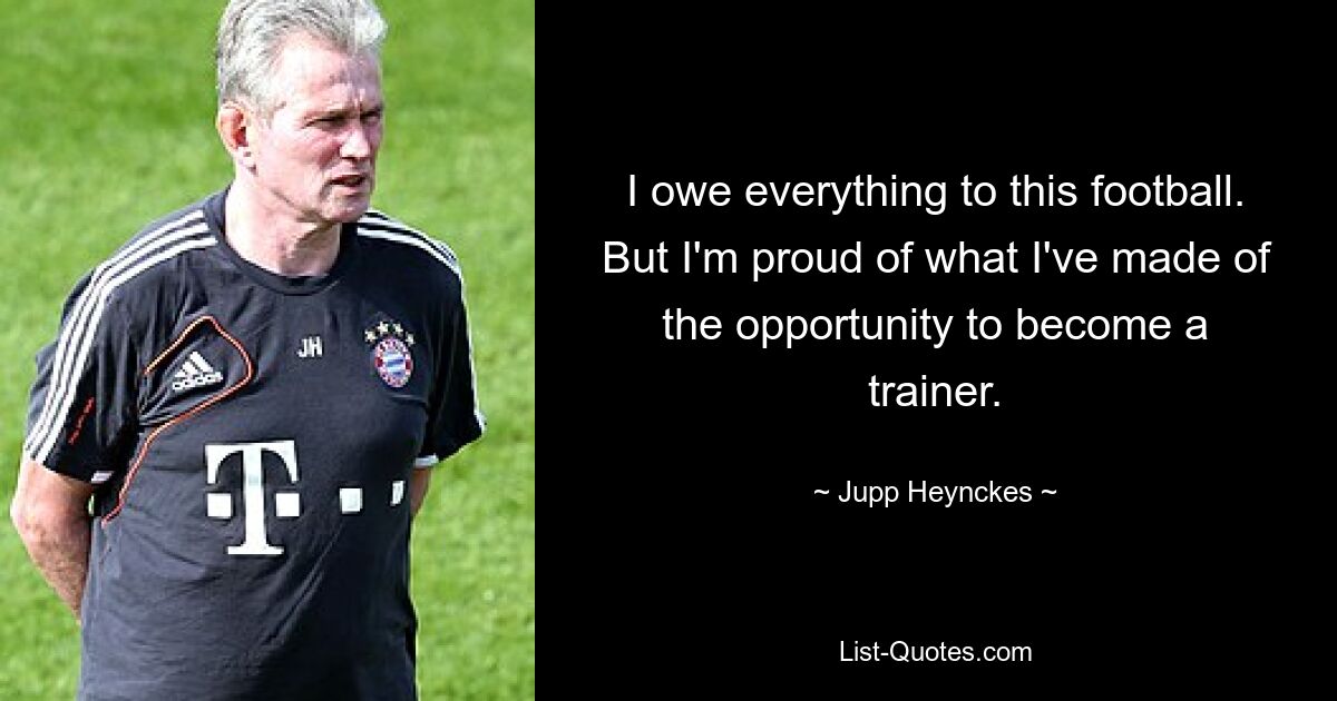 I owe everything to this football. But I'm proud of what I've made of the opportunity to become a trainer. — © Jupp Heynckes