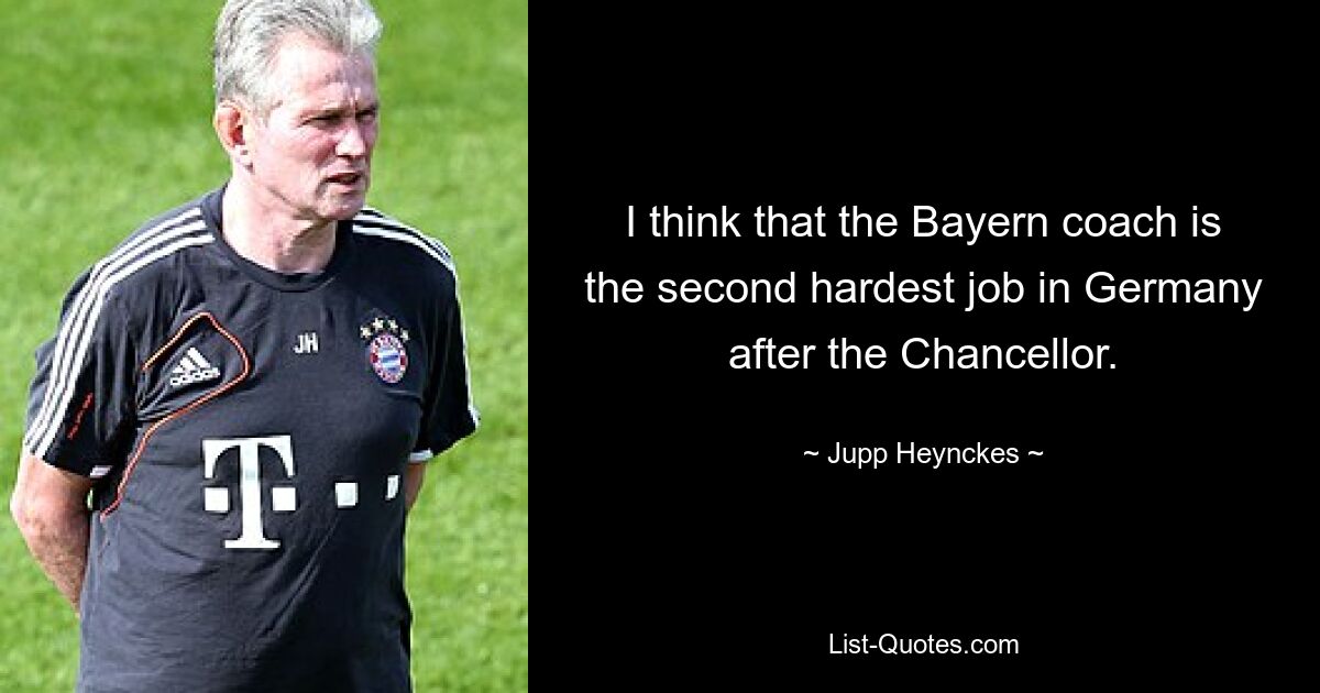 I think that the Bayern coach is the second hardest job in Germany after the Chancellor. — © Jupp Heynckes