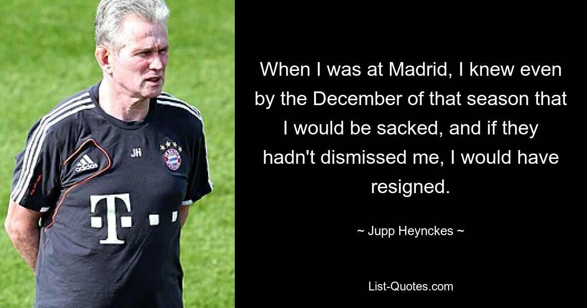 When I was at Madrid, I knew even by the December of that season that I would be sacked, and if they hadn't dismissed me, I would have resigned. — © Jupp Heynckes