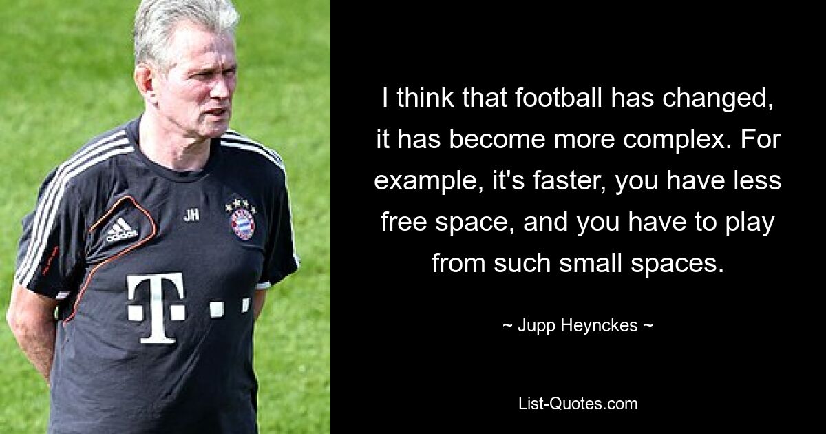 I think that football has changed, it has become more complex. For example, it's faster, you have less free space, and you have to play from such small spaces. — © Jupp Heynckes