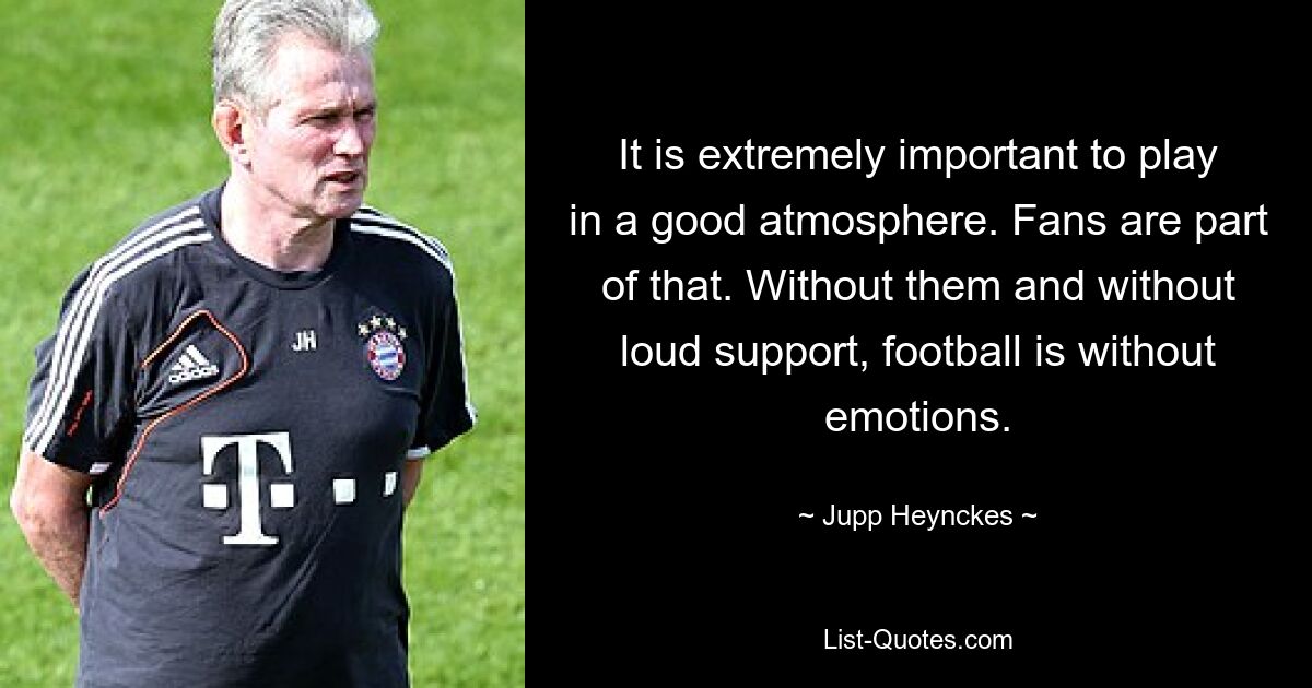 It is extremely important to play in a good atmosphere. Fans are part of that. Without them and without loud support, football is without emotions. — © Jupp Heynckes