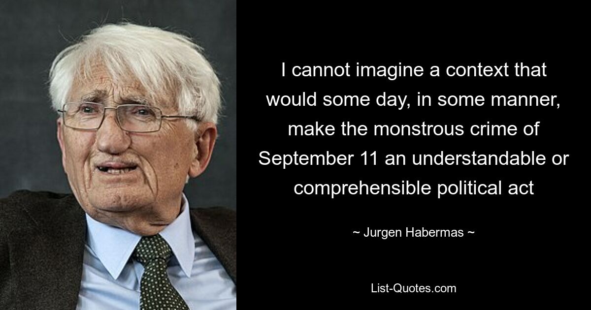 I cannot imagine a context that would some day, in some manner, make the monstrous crime of September 11 an understandable or comprehensible political act — © Jurgen Habermas