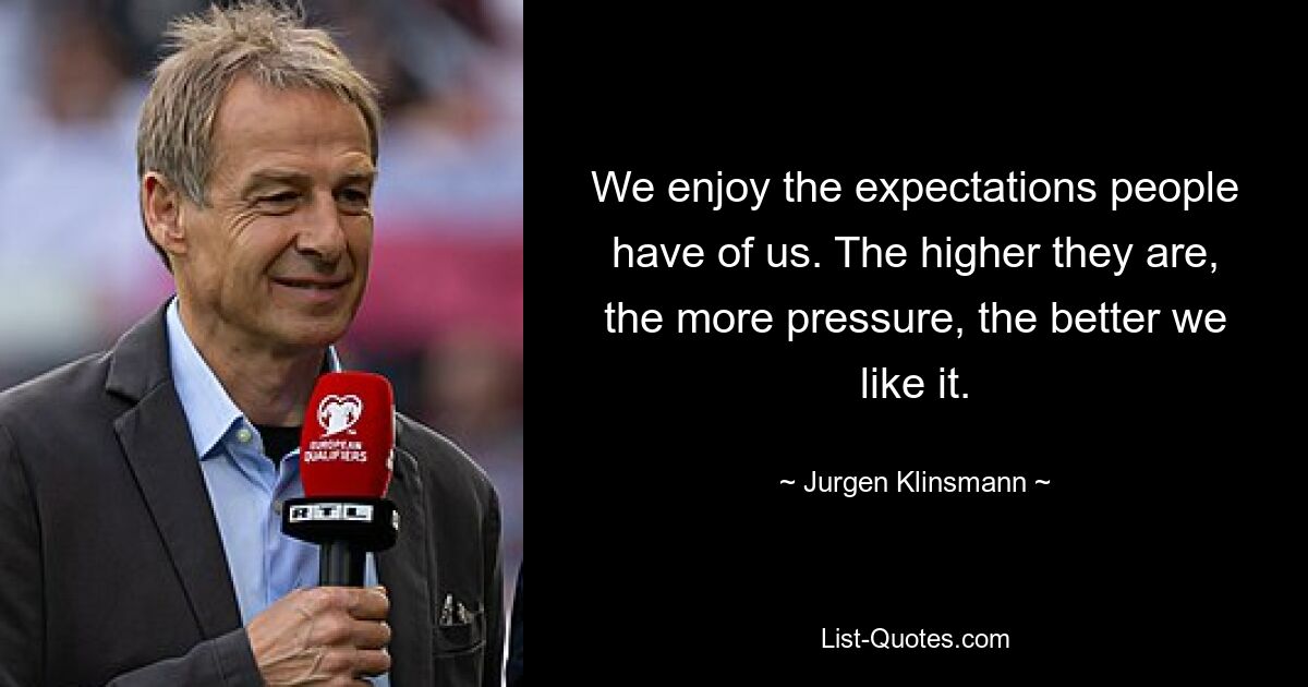 We enjoy the expectations people have of us. The higher they are, the more pressure, the better we like it. — © Jurgen Klinsmann