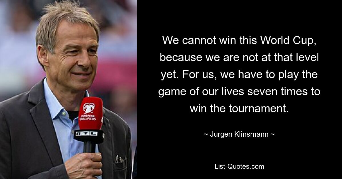 We cannot win this World Cup, because we are not at that level yet. For us, we have to play the game of our lives seven times to win the tournament. — © Jurgen Klinsmann