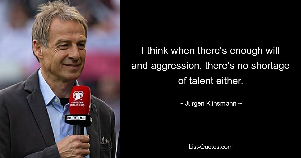 I think when there's enough will and aggression, there's no shortage of talent either. — © Jurgen Klinsmann