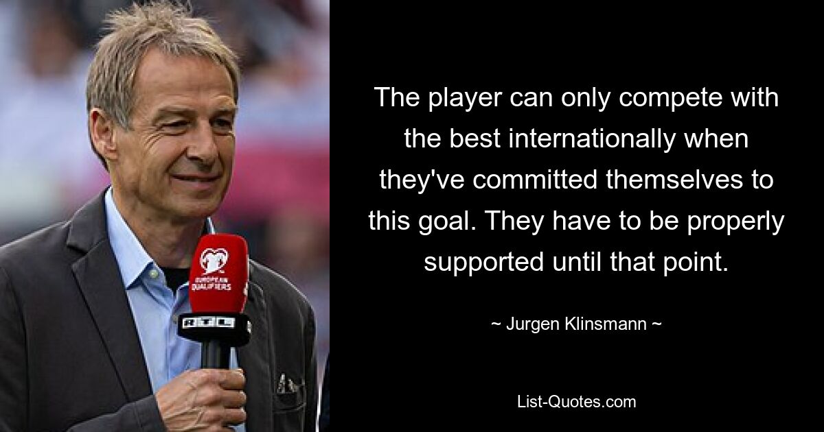 The player can only compete with the best internationally when they've committed themselves to this goal. They have to be properly supported until that point. — © Jurgen Klinsmann