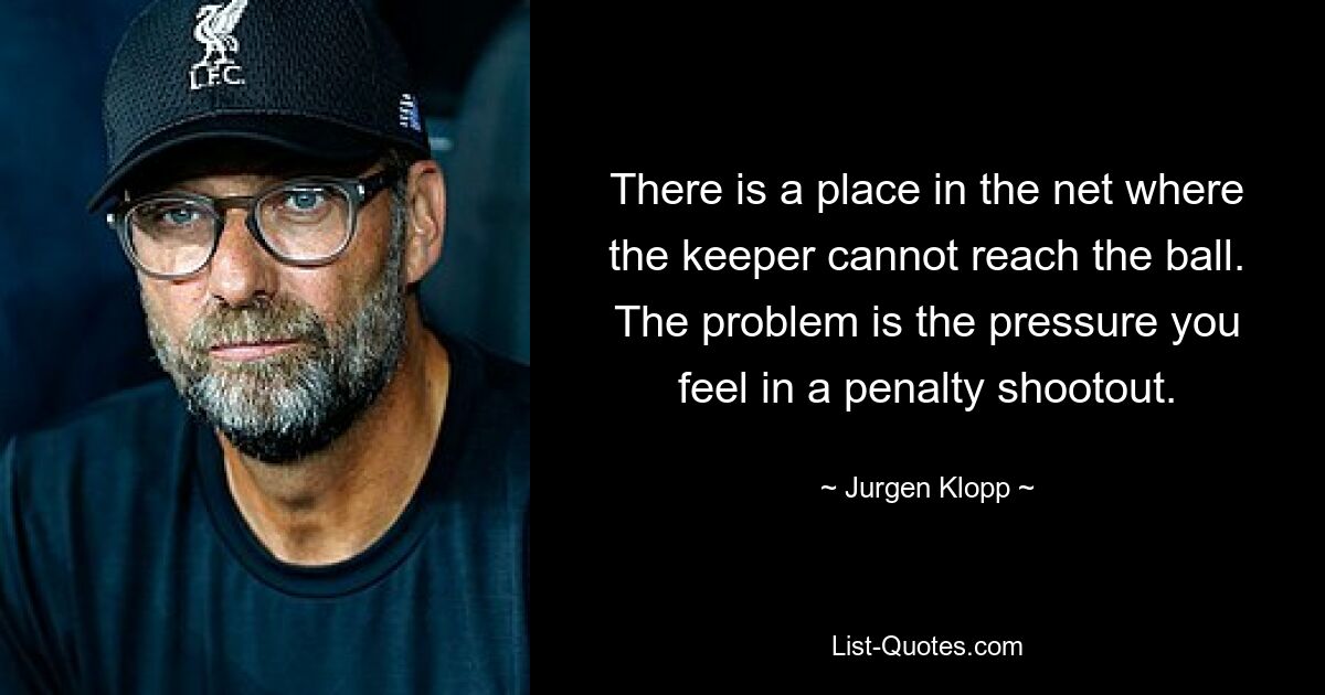 There is a place in the net where the keeper cannot reach the ball. The problem is the pressure you feel in a penalty shootout. — © Jurgen Klopp