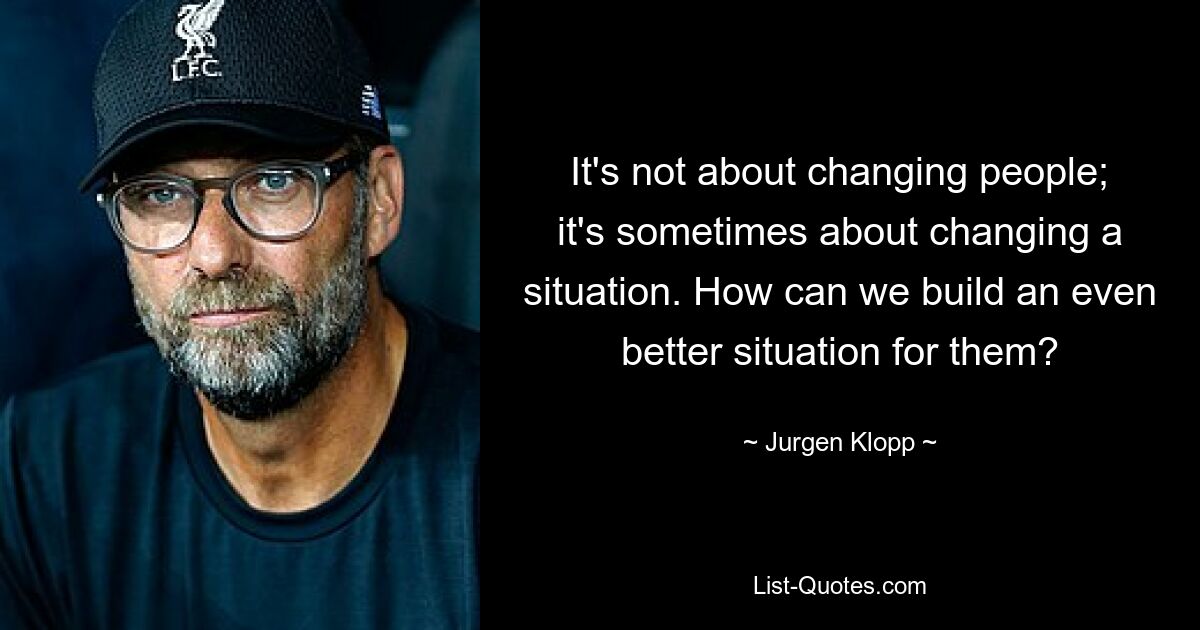 It's not about changing people; it's sometimes about changing a situation. How can we build an even better situation for them? — © Jurgen Klopp