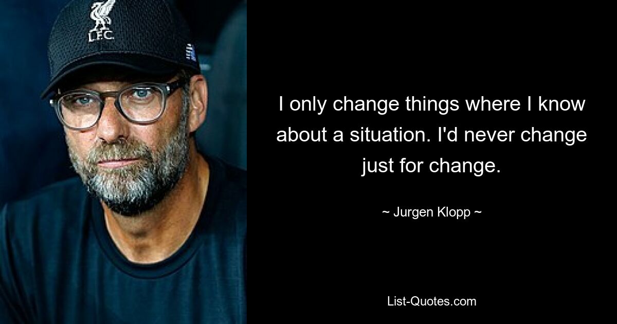 I only change things where I know about a situation. I'd never change just for change. — © Jurgen Klopp