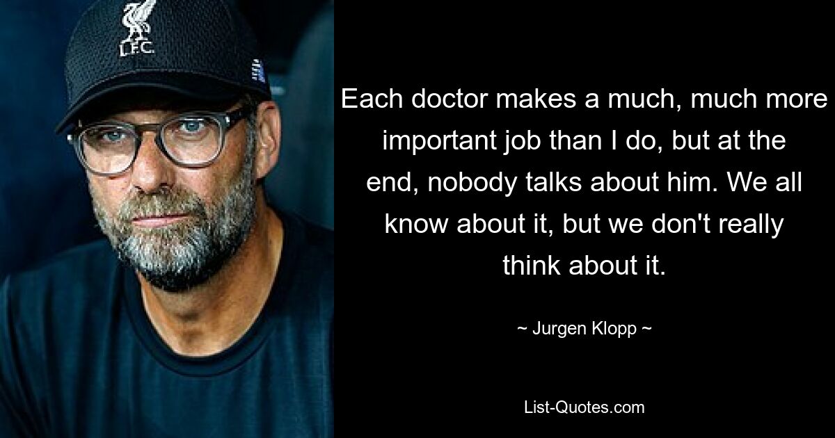 Each doctor makes a much, much more important job than I do, but at the end, nobody talks about him. We all know about it, but we don't really think about it. — © Jurgen Klopp