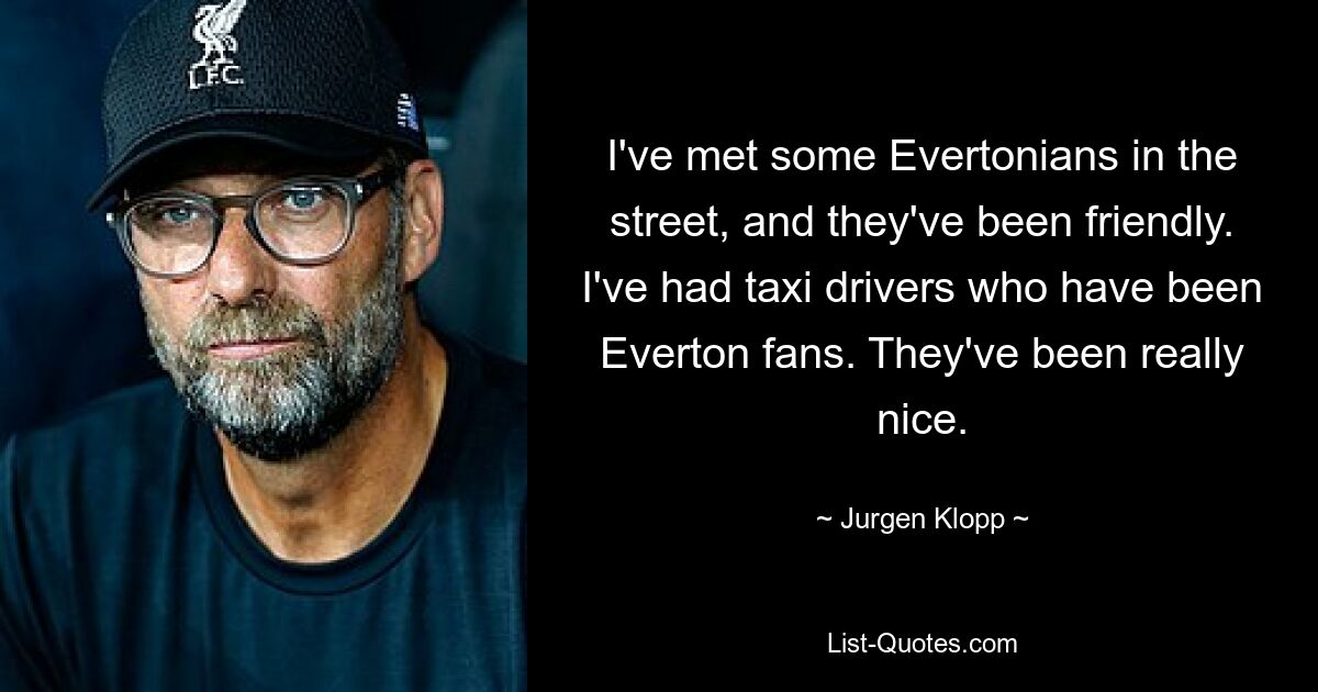 I've met some Evertonians in the street, and they've been friendly. I've had taxi drivers who have been Everton fans. They've been really nice. — © Jurgen Klopp