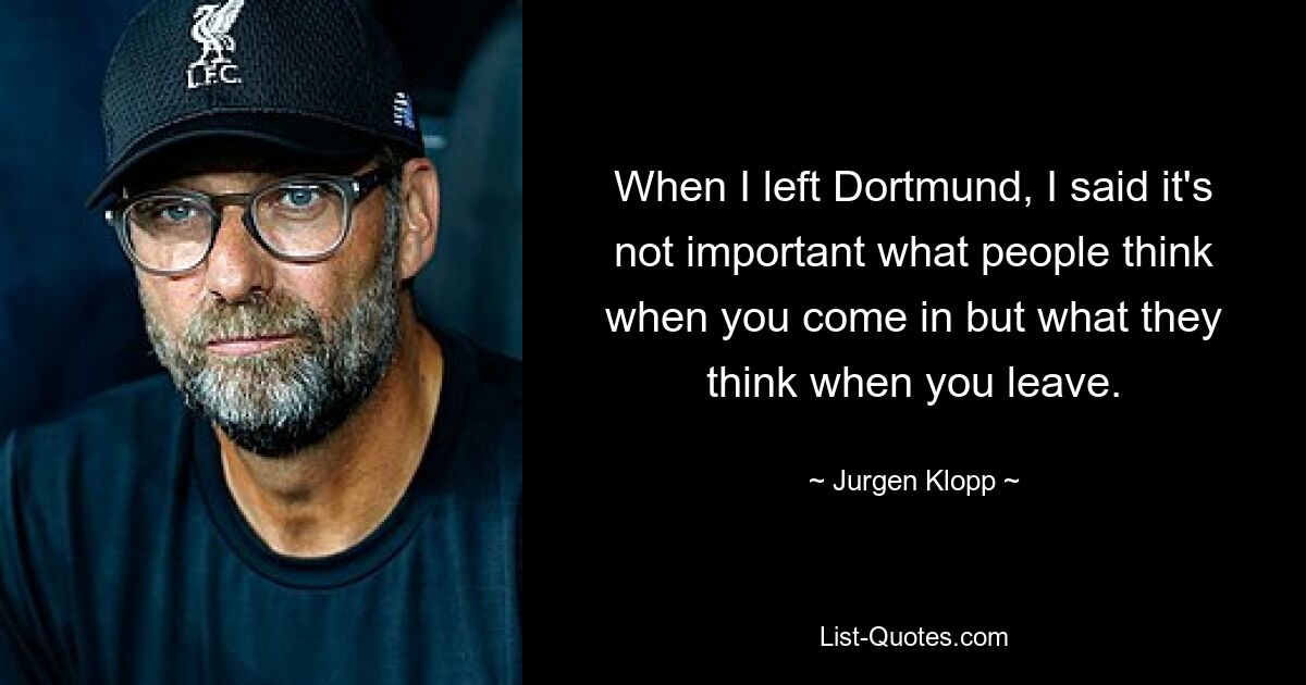 When I left Dortmund, I said it's not important what people think when you come in but what they think when you leave. — © Jurgen Klopp