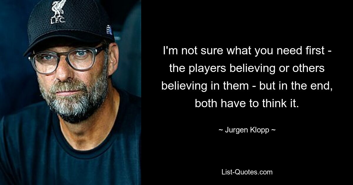 I'm not sure what you need first - the players believing or others believing in them - but in the end, both have to think it. — © Jurgen Klopp