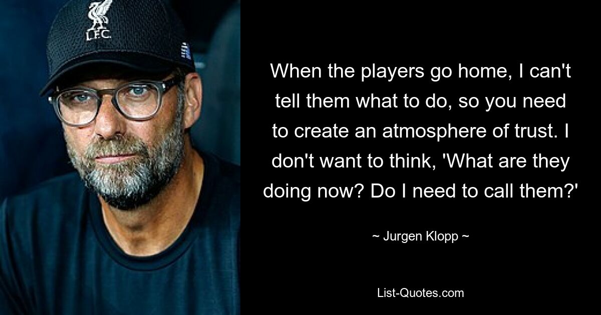 When the players go home, I can't tell them what to do, so you need to create an atmosphere of trust. I don't want to think, 'What are they doing now? Do I need to call them?' — © Jurgen Klopp