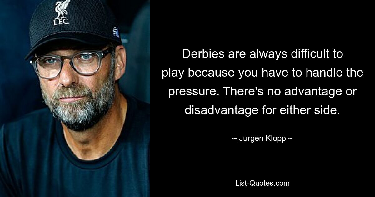 Derbies are always difficult to play because you have to handle the pressure. There's no advantage or disadvantage for either side. — © Jurgen Klopp