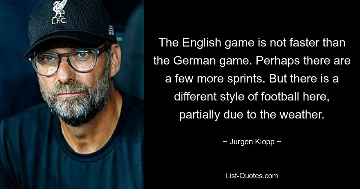 The English game is not faster than the German game. Perhaps there are a few more sprints. But there is a different style of football here, partially due to the weather. — © Jurgen Klopp