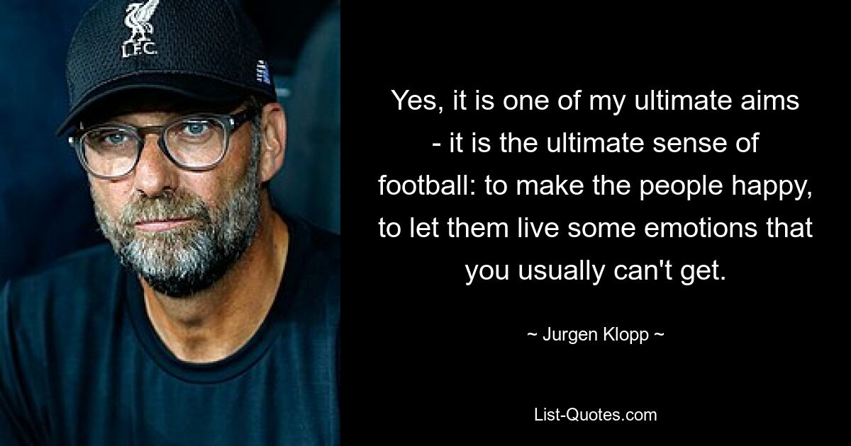 Yes, it is one of my ultimate aims - it is the ultimate sense of football: to make the people happy, to let them live some emotions that you usually can't get. — © Jurgen Klopp