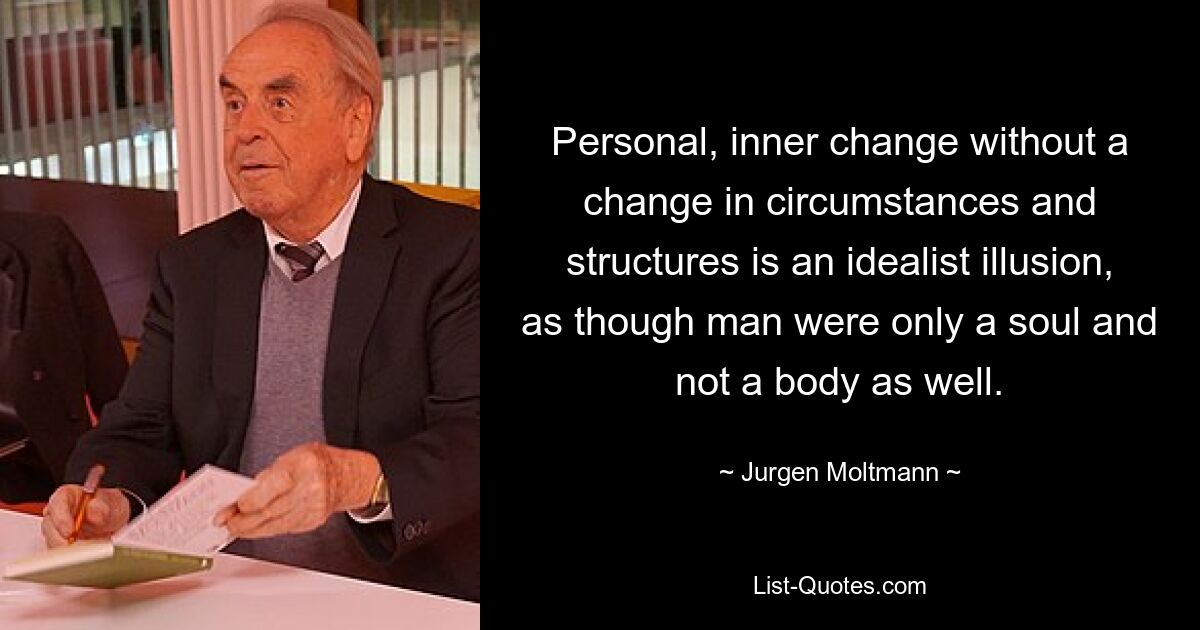 Personal, inner change without a change in circumstances and structures is an idealist illusion, as though man were only a soul and not a body as well. — © Jurgen Moltmann