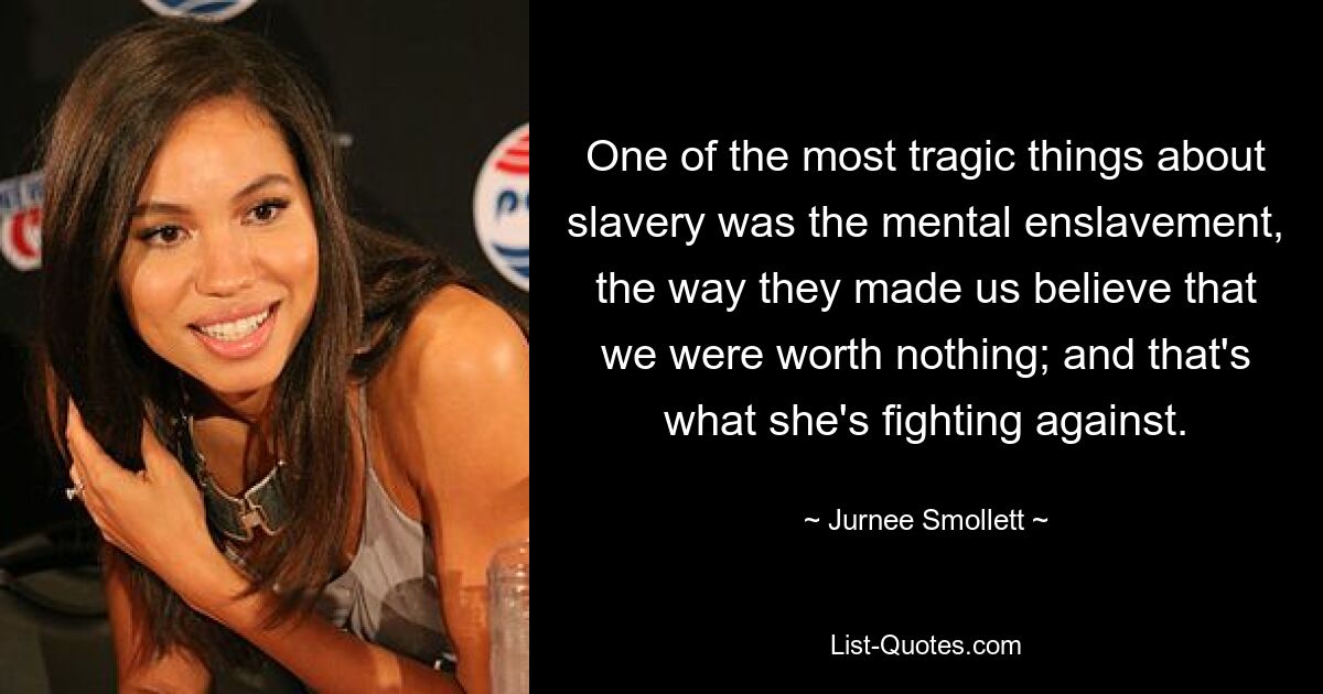 One of the most tragic things about slavery was the mental enslavement, the way they made us believe that we were worth nothing; and that's what she's fighting against. — © Jurnee Smollett