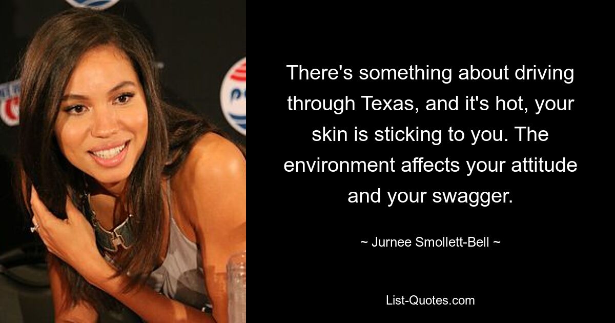 There's something about driving through Texas, and it's hot, your skin is sticking to you. The environment affects your attitude and your swagger. — © Jurnee Smollett-Bell