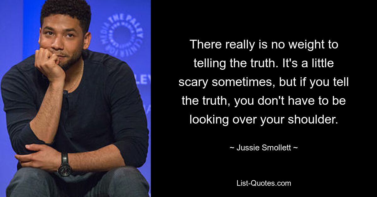 There really is no weight to telling the truth. It's a little scary sometimes, but if you tell the truth, you don't have to be looking over your shoulder. — © Jussie Smollett