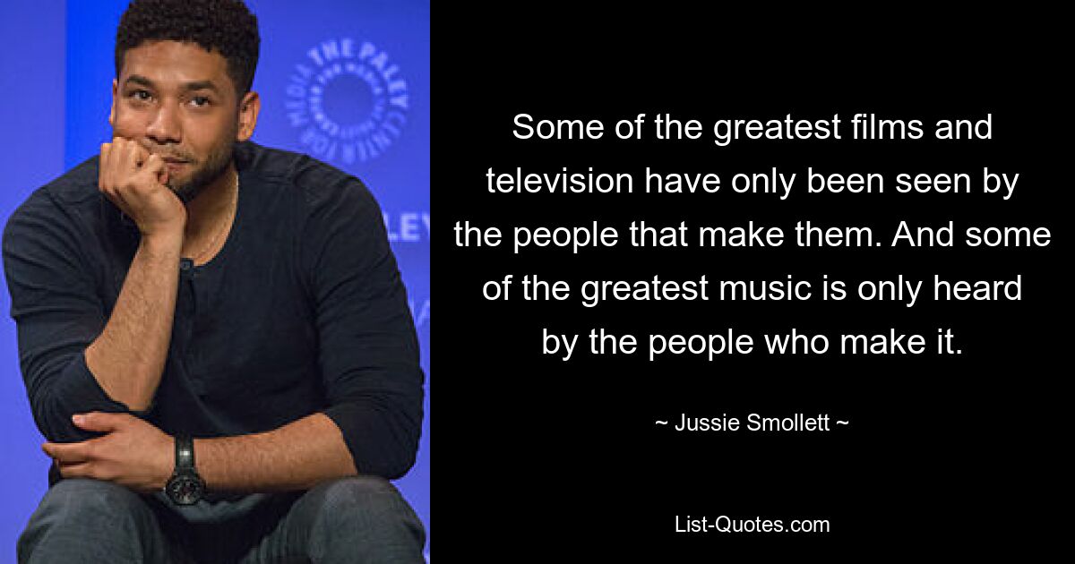 Some of the greatest films and television have only been seen by the people that make them. And some of the greatest music is only heard by the people who make it. — © Jussie Smollett