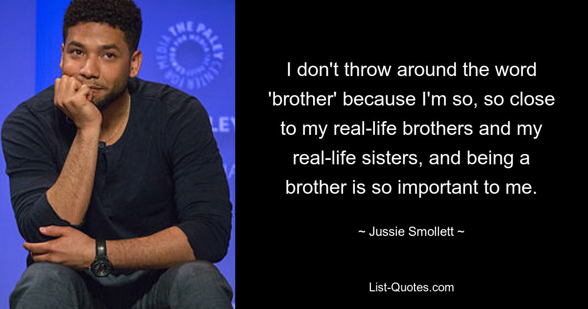 I don't throw around the word 'brother' because I'm so, so close to my real-life brothers and my real-life sisters, and being a brother is so important to me. — © Jussie Smollett