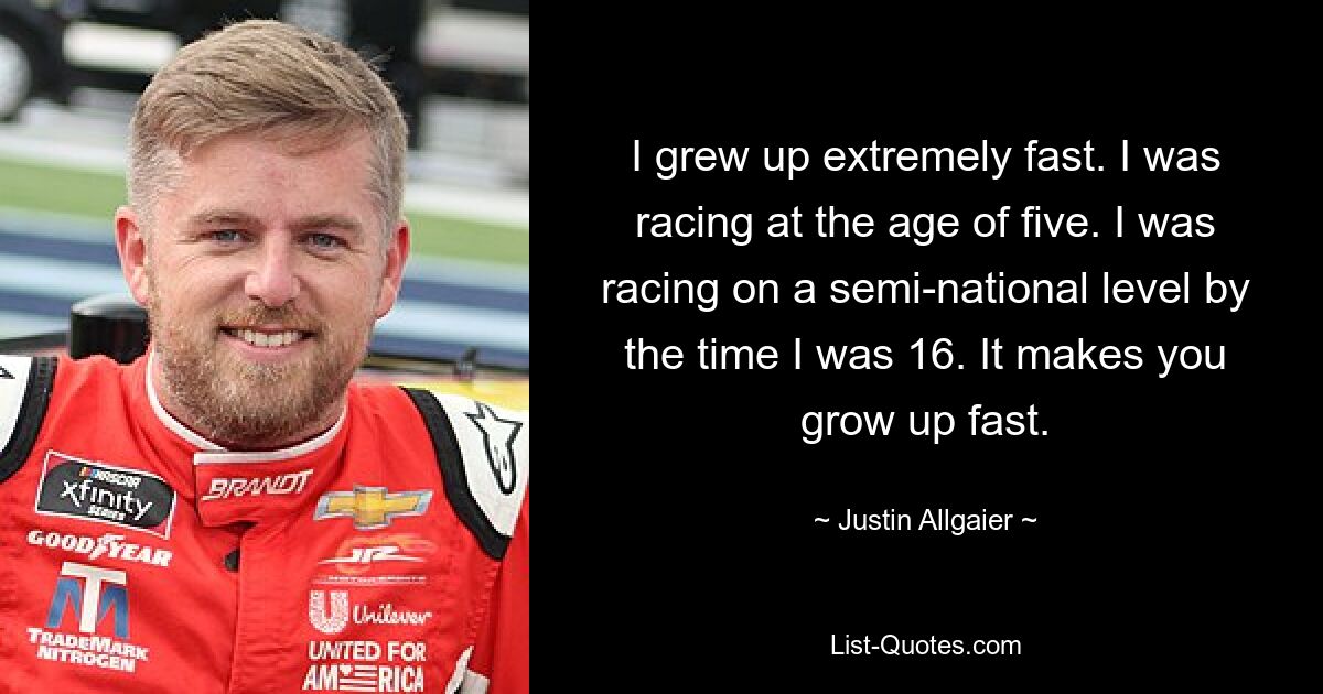 I grew up extremely fast. I was racing at the age of five. I was racing on a semi-national level by the time I was 16. It makes you grow up fast. — © Justin Allgaier