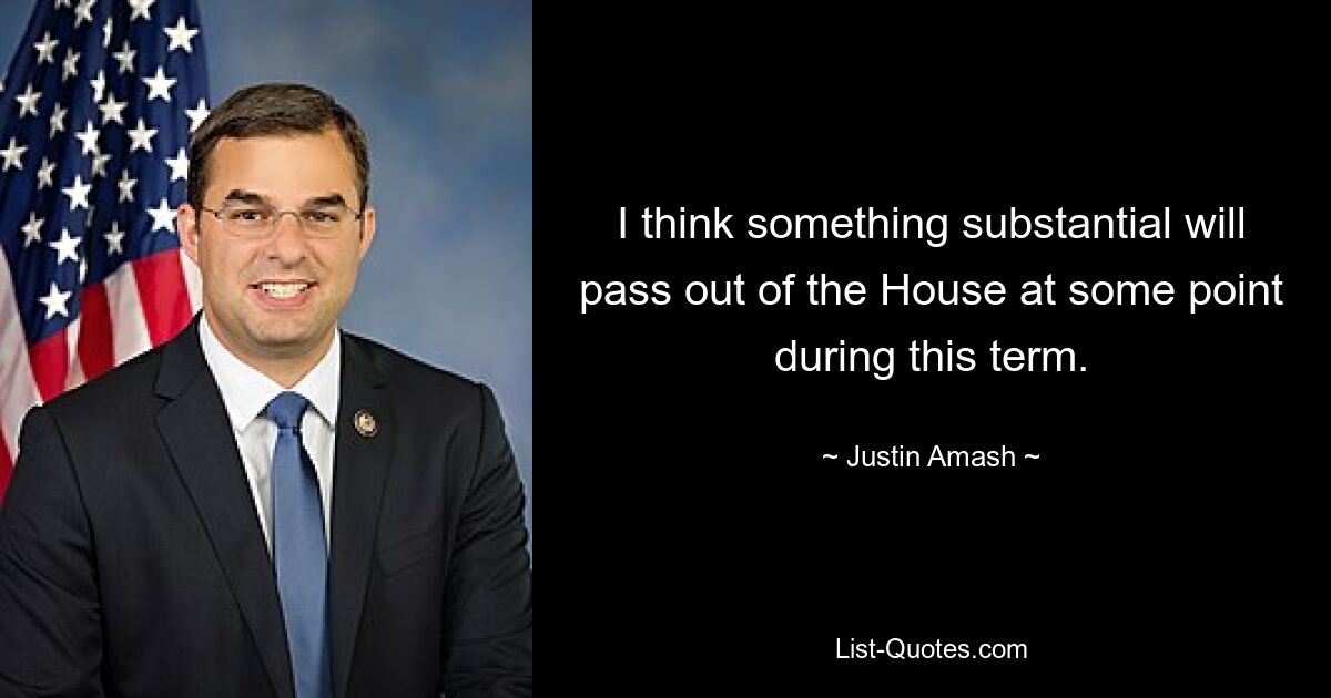 I think something substantial will pass out of the House at some point during this term. — © Justin Amash