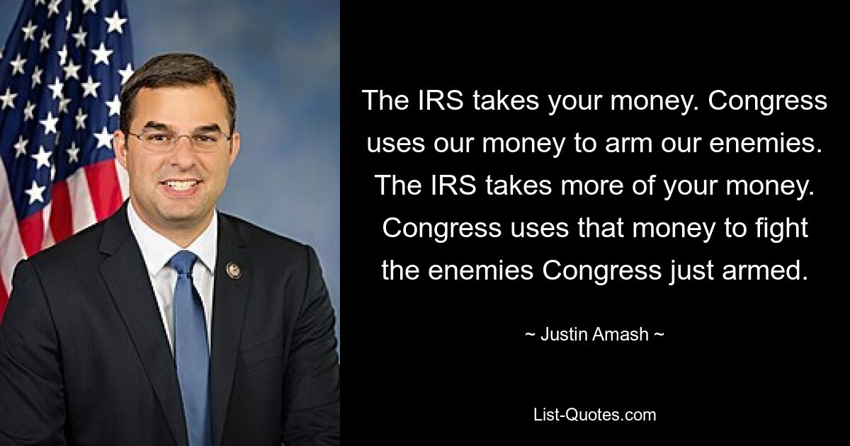 The IRS takes your money. Congress uses our money to arm our enemies. The IRS takes more of your money. Congress uses that money to fight the enemies Congress just armed. — © Justin Amash