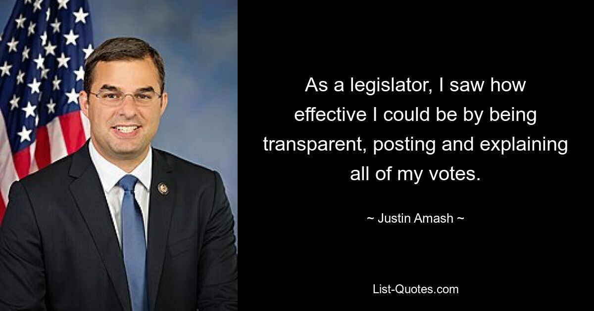 As a legislator, I saw how effective I could be by being transparent, posting and explaining all of my votes. — © Justin Amash