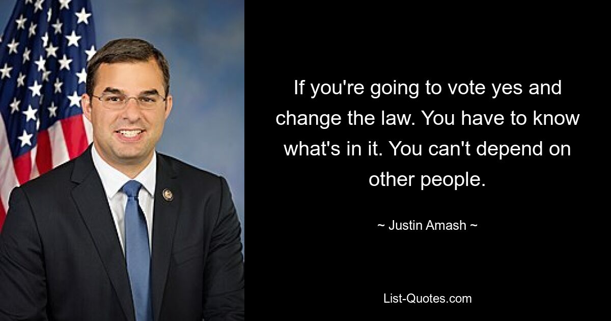 If you're going to vote yes and change the law. You have to know what's in it. You can't depend on other people. — © Justin Amash