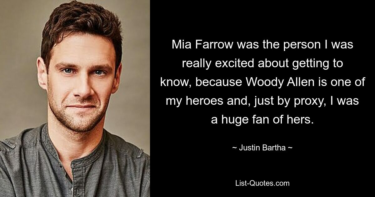 Mia Farrow was the person I was really excited about getting to know, because Woody Allen is one of my heroes and, just by proxy, I was a huge fan of hers. — © Justin Bartha