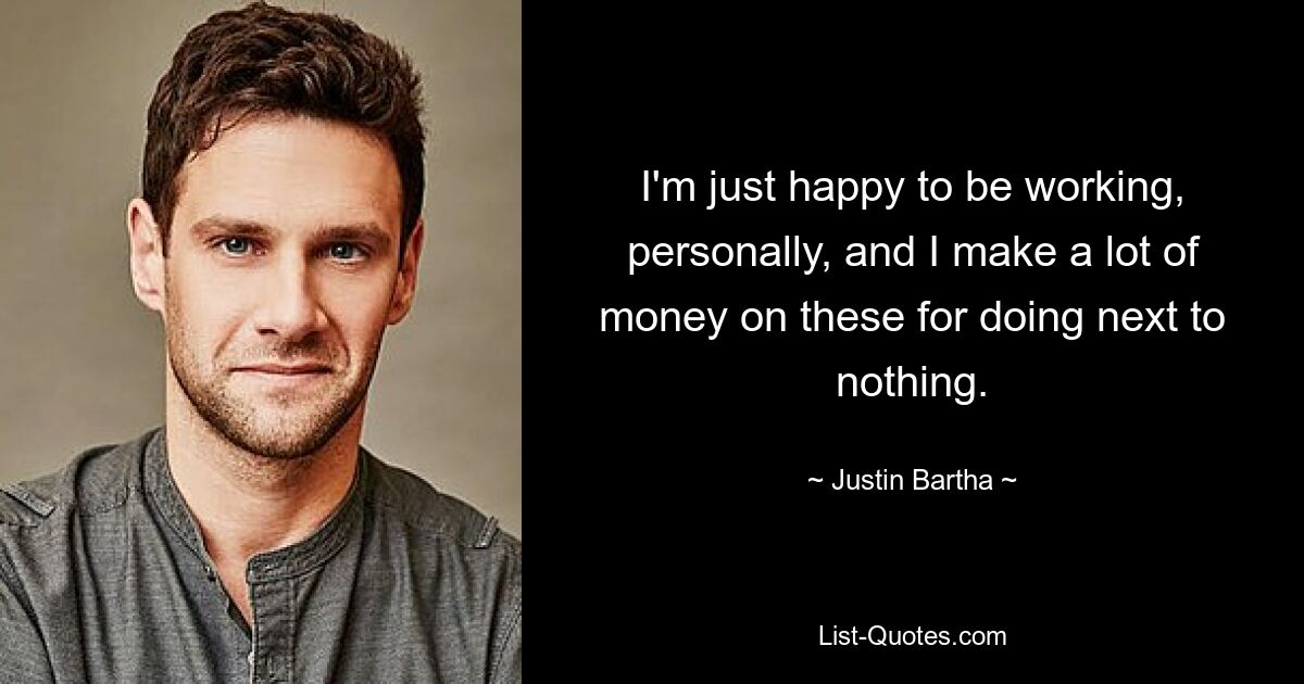 I'm just happy to be working, personally, and I make a lot of money on these for doing next to nothing. — © Justin Bartha