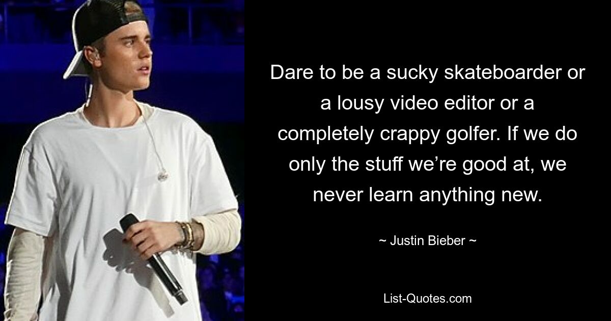 Dare to be a sucky skateboarder or a lousy video editor or a completely crappy golfer. If we do only the stuff we’re good at, we never learn anything new. — © Justin Bieber