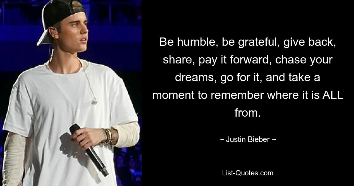 Be humble, be grateful, give back, share, pay it forward, chase your dreams, go for it, and take a moment to remember where it is ALL from. — © Justin Bieber