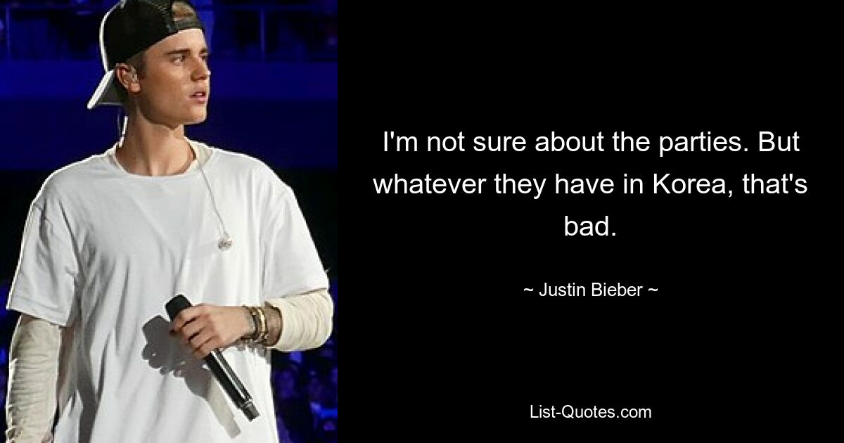 I'm not sure about the parties. But whatever they have in Korea, that's bad. — © Justin Bieber