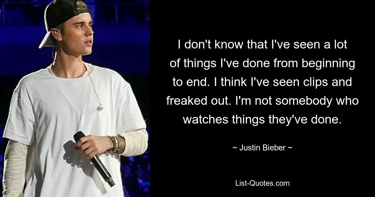 I don't know that I've seen a lot of things I've done from beginning to end. I think I've seen clips and freaked out. I'm not somebody who watches things they've done. — © Justin Bieber