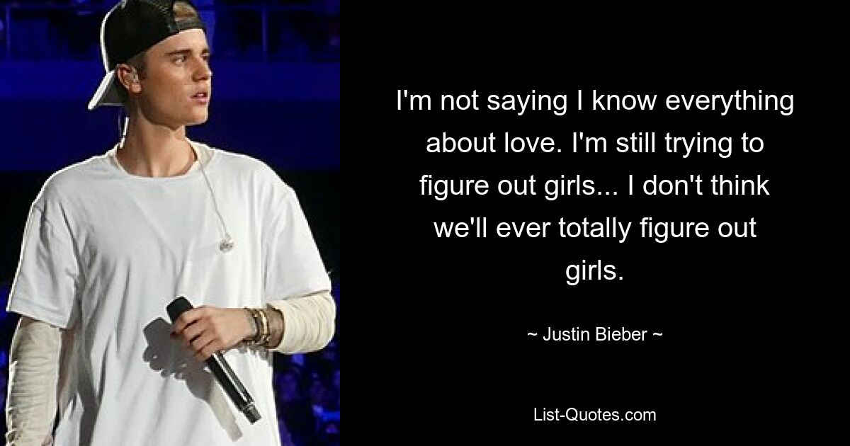 I'm not saying I know everything about love. I'm still trying to figure out girls... I don't think we'll ever totally figure out girls. — © Justin Bieber