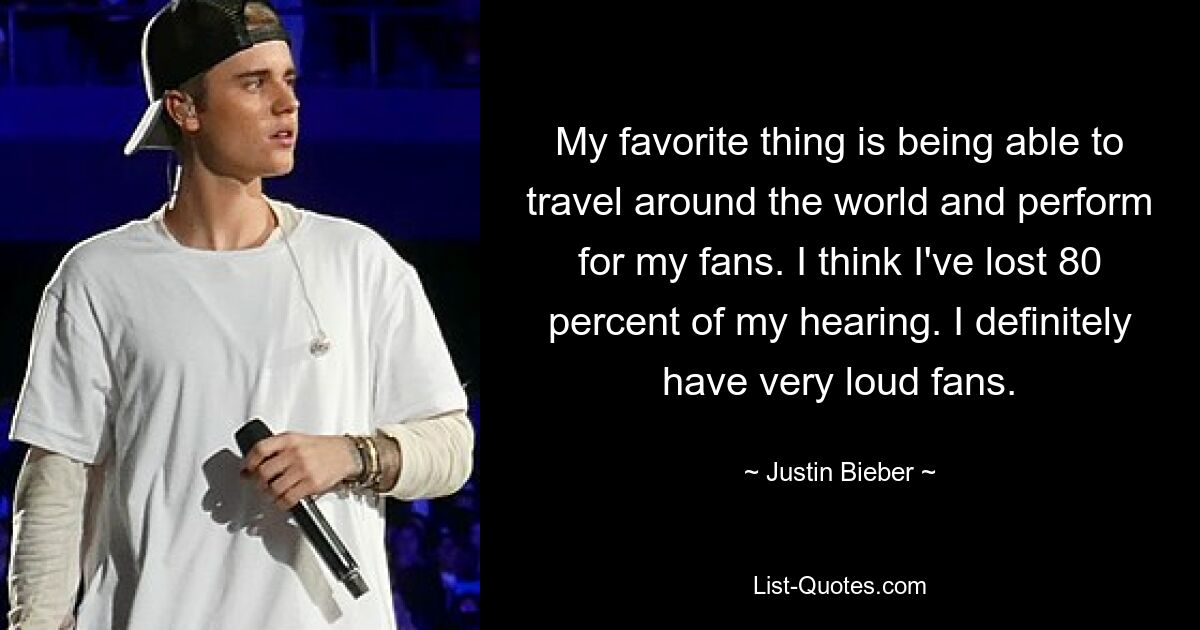 My favorite thing is being able to travel around the world and perform for my fans. I think I've lost 80 percent of my hearing. I definitely have very loud fans. — © Justin Bieber