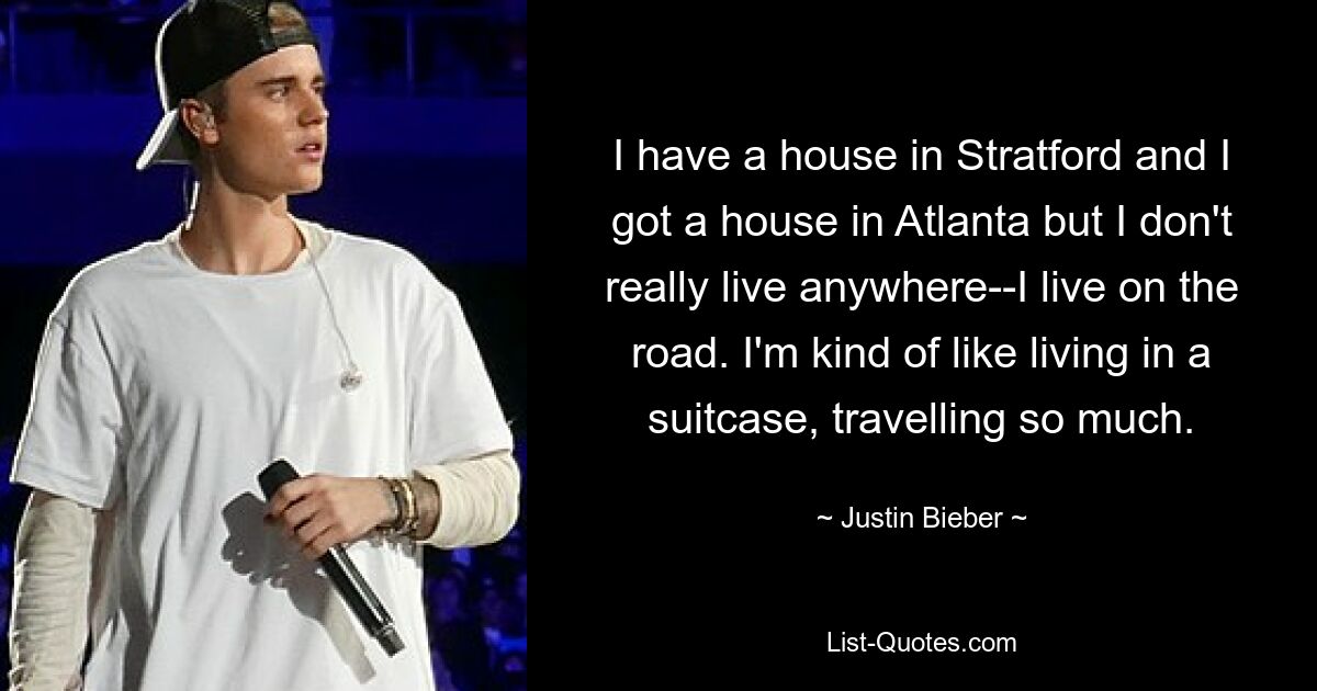 Ich habe ein Haus in Stratford und ein Haus in Atlanta, aber ich wohne eigentlich nirgendwo – ich wohne auf der Straße. Ich lebe ein bisschen wie in einem Koffer und reise so viel. — © Justin Bieber